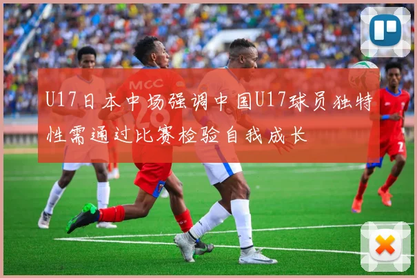 U17日本中场强调中国U17球员独特性需通过比赛检验自我成长