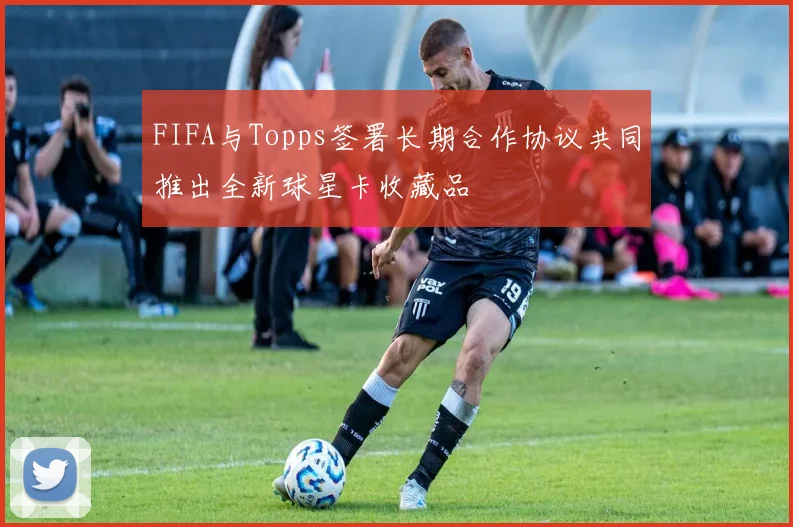 FIFA与Topps签署长期合作协议共同推出全新球星卡收藏品